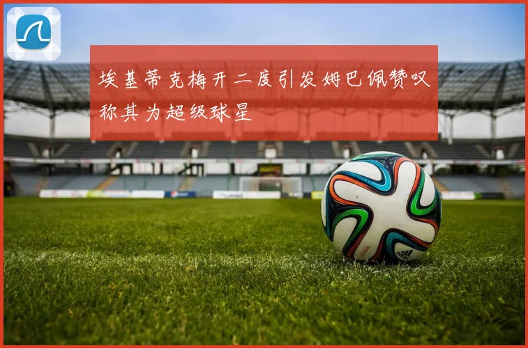 埃基蒂克梅开二度引发姆巴佩赞叹称其为超级球星