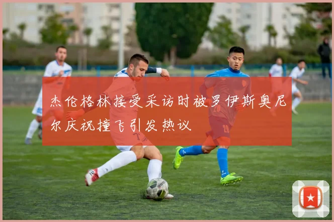 杰伦格林接受采访时被罗伊斯奥尼尔庆祝撞飞引发热议