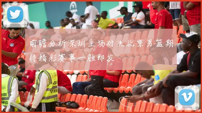 前瞻分析深圳主场对决北京男篮期待精彩赛事一触即发