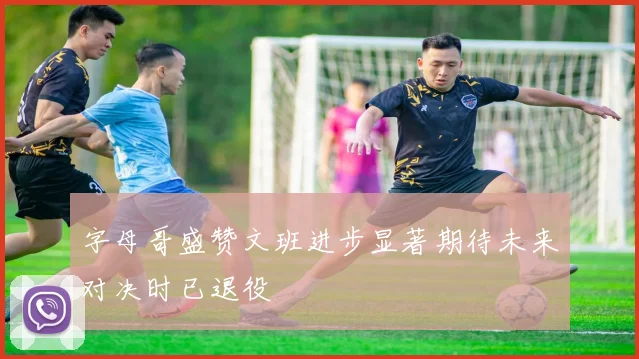 字母哥盛赞文班进步显著期待未来对决时已退役